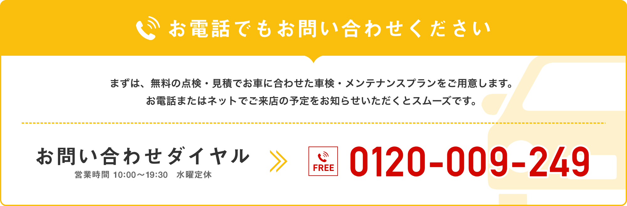 お電話でもお問い合わせください。まずは、無料の点検・見積でお車に合わせた車検・メンテナンスプランをご用意します。お電話またはネットでご来店の予定をお知らせいただくとスムーズです。お問い合わせダイヤル/0120-009-249