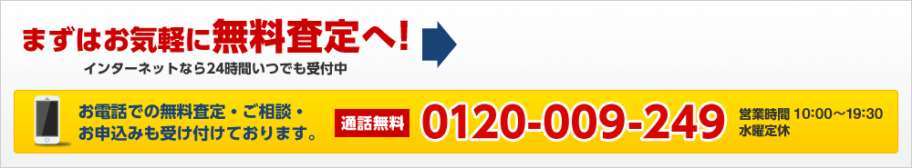 まずはお気軽に無料査定へ！インターネットなら24時間いつでも受付中　お電話での無料査定・ご相談・お申込みも受け付けております。通話無料 0120-009-249　営業時間 10:00~20:00　水曜定休